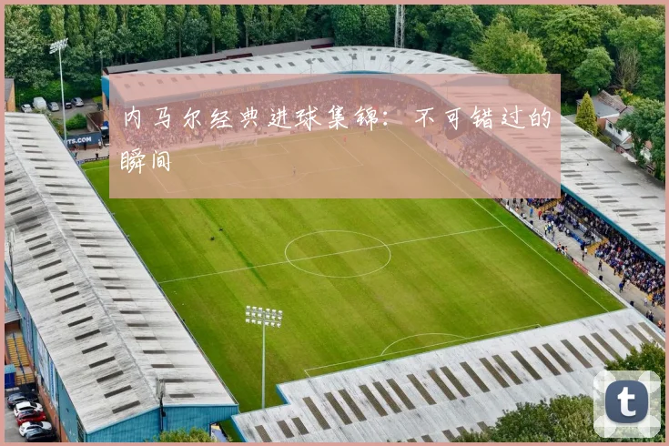内马尔经典进球集锦：不可错过的瞬间