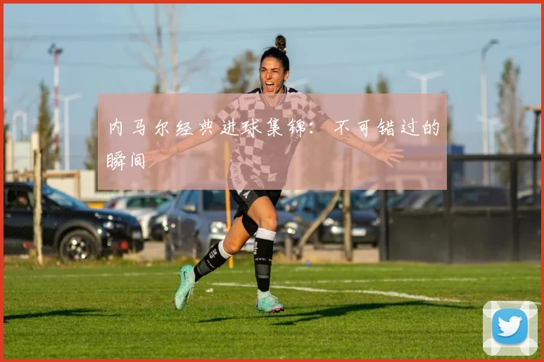 内马尔经典进球集锦：不可错过的瞬间