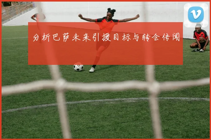分析巴萨未来引援目标与转会传闻